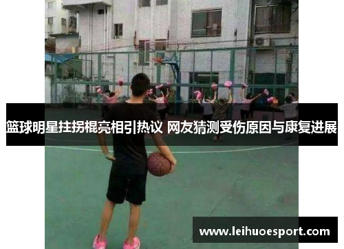 篮球明星拄拐棍亮相引热议 网友猜测受伤原因与康复进展